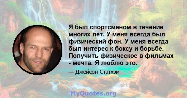 Я был спортсменом в течение многих лет. У меня всегда был физический фон. У меня всегда был интерес к боксу и борьбе. Получить физическое в фильмах - мечта. Я люблю это.