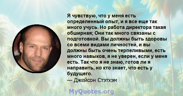 Я чувствую, что у меня есть определенный опыт, и я все еще так много учусь. Но работа директора такая обширная; Они так много связаны с подготовкой. Вы должны быть здоровы со всеми видами личностей, и вы должны быть