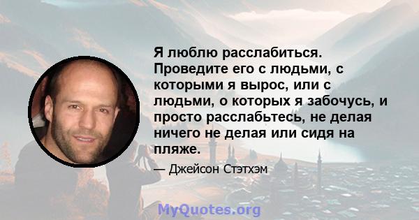 Я люблю расслабиться. Проведите его с людьми, с которыми я вырос, или с людьми, о которых я забочусь, и просто расслабьтесь, не делая ничего не делая или сидя на пляже.