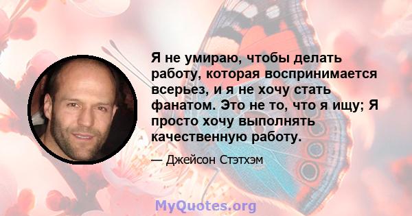 Я не умираю, чтобы делать работу, которая воспринимается всерьез, и я не хочу стать фанатом. Это не то, что я ищу; Я просто хочу выполнять качественную работу.