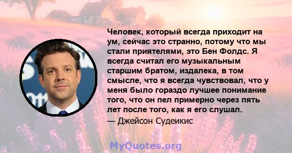 Человек, который всегда приходит на ум, сейчас это странно, потому что мы стали приятелями, это Бен Фолдс. Я всегда считал его музыкальным старшим братом, издалека, в том смысле, что я всегда чувствовал, что у меня было 