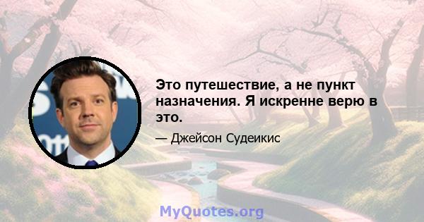 Это путешествие, а не пункт назначения. Я искренне верю в это.