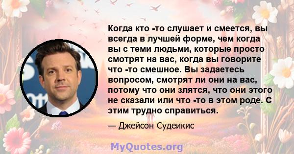 Когда кто -то слушает и смеется, вы всегда в лучшей форме, чем когда вы с теми людьми, которые просто смотрят на вас, когда вы говорите что -то смешное. Вы задаетесь вопросом, смотрят ли они на вас, потому что они