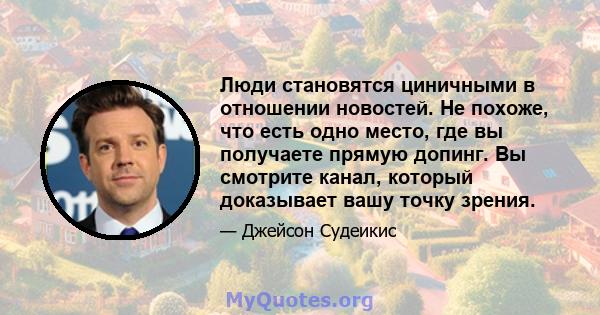 Люди становятся циничными в отношении новостей. Не похоже, что есть одно место, где вы получаете прямую допинг. Вы смотрите канал, который доказывает вашу точку зрения.