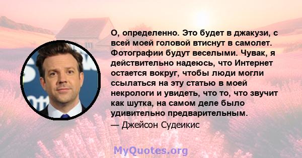 О, определенно. Это будет в джакузи, с всей моей головой втиснут в самолет. Фотографии будут веселыми. Чувак, я действительно надеюсь, что Интернет остается вокруг, чтобы люди могли ссылаться на эту статью в моей