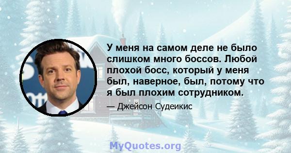 У меня на самом деле не было слишком много боссов. Любой плохой босс, который у меня был, наверное, был, потому что я был плохим сотрудником.