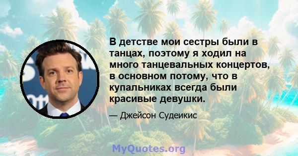 В детстве мои сестры были в танцах, поэтому я ходил на много танцевальных концертов, в основном потому, что в купальниках всегда были красивые девушки.