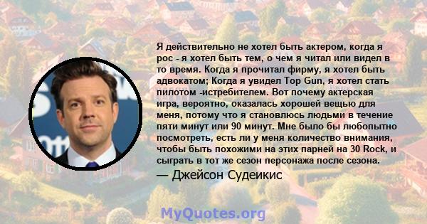 Я действительно не хотел быть актером, когда я рос - я хотел быть тем, о чем я читал или видел в то время. Когда я прочитал фирму, я хотел быть адвокатом; Когда я увидел Top Gun, я хотел стать пилотом -истребителем. Вот 