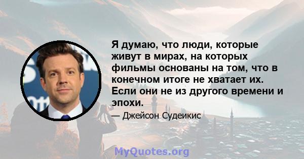 Я думаю, что люди, которые живут в мирах, на которых фильмы основаны на том, что в конечном итоге не хватает их. Если они не из другого времени и эпохи.