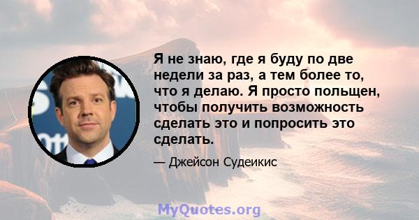 Я не знаю, где я буду по две недели за раз, а тем более то, что я делаю. Я просто польщен, чтобы получить возможность сделать это и попросить это сделать.