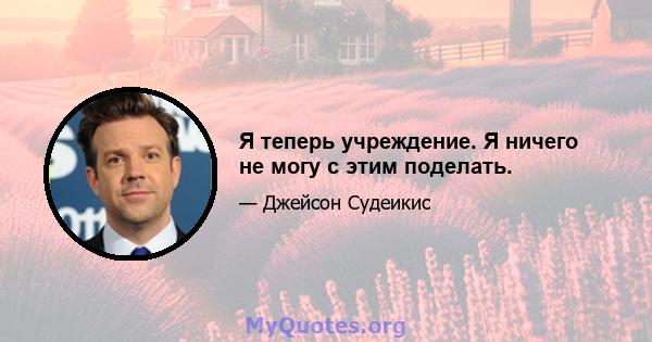 Я теперь учреждение. Я ничего не могу с этим поделать.