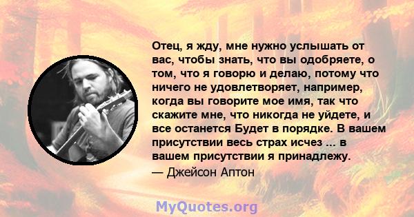 Отец, я жду, мне нужно услышать от вас, чтобы знать, что вы одобряете, о том, что я говорю и делаю, потому что ничего не удовлетворяет, например, когда вы говорите мое имя, так что скажите мне, что никогда не уйдете, и