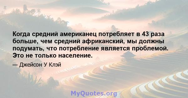 Когда средний американец потребляет в 43 раза больше, чем средний африканский, мы должны подумать, что потребление является проблемой. Это не только население.