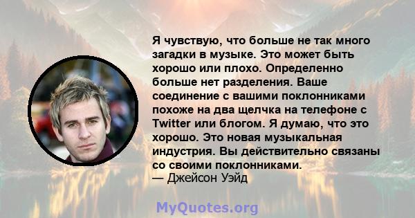 Я чувствую, что больше не так много загадки в музыке. Это может быть хорошо или плохо. Определенно больше нет разделения. Ваше соединение с вашими поклонниками похоже на два щелчка на телефоне с Twitter или блогом. Я