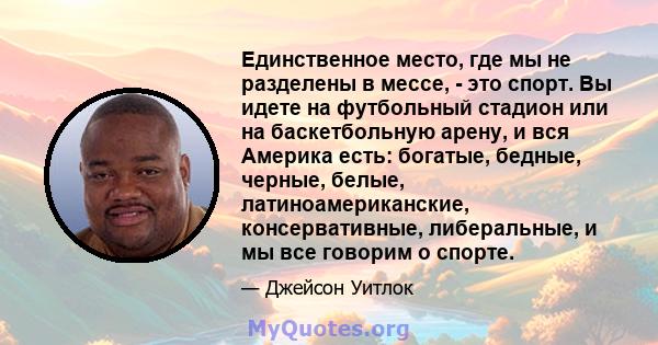 Единственное место, где мы не разделены в мессе, - это спорт. Вы идете на футбольный стадион или на баскетбольную арену, и вся Америка есть: богатые, бедные, черные, белые, латиноамериканские, консервативные,