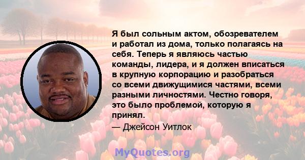 Я был сольным актом, обозревателем и работал из дома, только полагаясь на себя. Теперь я являюсь частью команды, лидера, и я должен вписаться в крупную корпорацию и разобраться со всеми движущимися частями, всеми