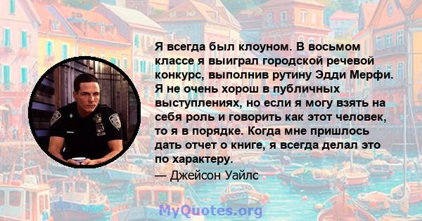 Я всегда был клоуном. В восьмом классе я выиграл городской речевой конкурс, выполнив рутину Эдди Мерфи. Я не очень хорош в публичных выступлениях, но если я могу взять на себя роль и говорить как этот человек, то я в