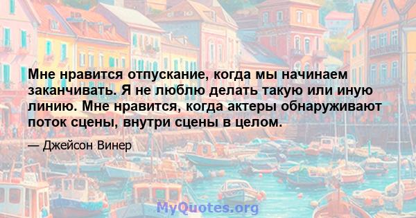 Мне нравится отпускание, когда мы начинаем заканчивать. Я не люблю делать такую ​​или иную линию. Мне нравится, когда актеры обнаруживают поток сцены, внутри сцены в целом.