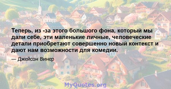 Теперь, из -за этого большого фона, который мы дали себе, эти маленькие личные, человеческие детали приобретают совершенно новый контекст и дают нам возможности для комедии.