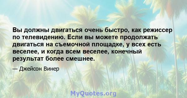 Вы должны двигаться очень быстро, как режиссер по телевидению. Если вы можете продолжать двигаться на съемочной площадке, у всех есть веселее, и когда всем веселее, конечный результат более смешнее.