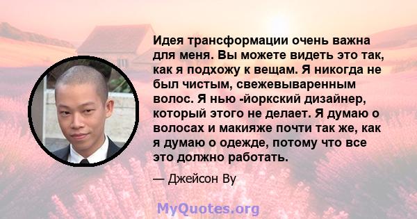 Идея трансформации очень важна для меня. Вы можете видеть это так, как я подхожу к вещам. Я никогда не был чистым, свежевываренным волос. Я нью -йоркский дизайнер, который этого не делает. Я думаю о волосах и макияже