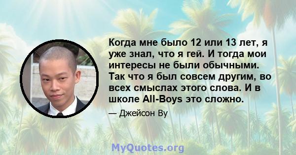 Когда мне было 12 или 13 лет, я уже знал, что я гей. И тогда мои интересы не были обычными. Так что я был совсем другим, во всех смыслах этого слова. И в школе All-Boys это сложно.