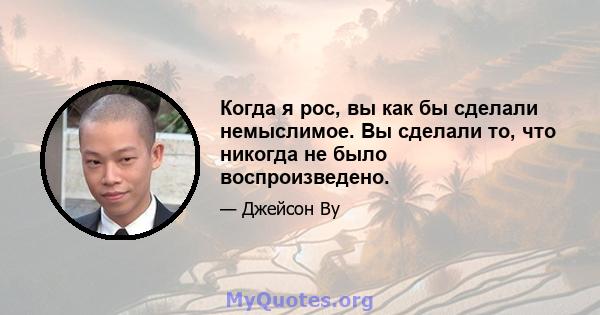 Когда я рос, вы как бы сделали немыслимое. Вы сделали то, что никогда не было воспроизведено.