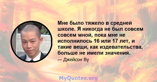 Мне было тяжело в средней школе. Я никогда не был совсем совсем мной, пока мне не исполнилось 16 или 17 лет, и такие вещи, как издевательства, больше не имели значения.