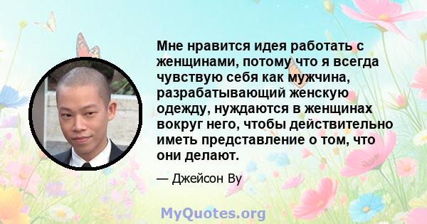 Мне нравится идея работать с женщинами, потому что я всегда чувствую себя как мужчина, разрабатывающий женскую одежду, нуждаются в женщинах вокруг него, чтобы действительно иметь представление о том, что они делают.