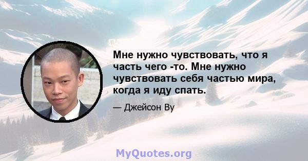 Мне нужно чувствовать, что я часть чего -то. Мне нужно чувствовать себя частью мира, когда я иду спать.