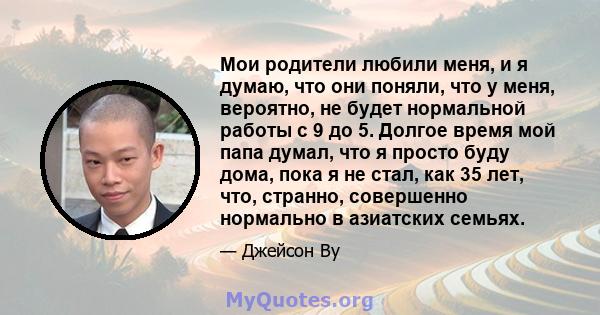 Мои родители любили меня, и я думаю, что они поняли, что у меня, вероятно, не будет нормальной работы с 9 до 5. Долгое время мой папа думал, что я просто буду дома, пока я не стал, как 35 лет, что, странно, совершенно