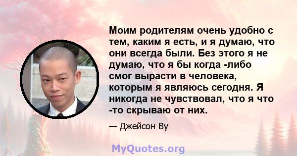 Моим родителям очень удобно с тем, каким я есть, и я думаю, что они всегда были. Без этого я не думаю, что я бы когда -либо смог вырасти в человека, которым я являюсь сегодня. Я никогда не чувствовал, что я что -то