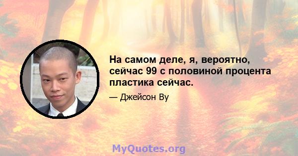 На самом деле, я, вероятно, сейчас 99 с половиной процента пластика сейчас.