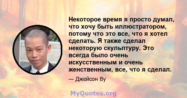 Некоторое время я просто думал, что хочу быть иллюстратором, потому что это все, что я хотел сделать. Я также сделал некоторую скульптуру. Это всегда было очень искусственным и очень женственным, все, что я сделал.