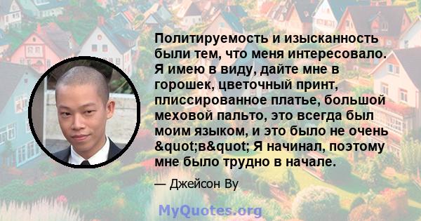 Политируемость и изысканность были тем, что меня интересовало. Я имею в виду, дайте мне в горошек, цветочный принт, плиссированное платье, большой меховой пальто, это всегда был моим языком, и это было не очень