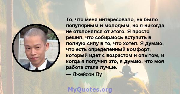 То, что меня интересовало, не было популярным и молодым, но я никогда не отклонялся от этого. Я просто решил, что собираюсь вступить в полную силу в то, что хотел. Я думаю, что есть определенный комфорт, который идет с