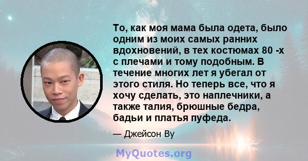 То, как моя мама была одета, было одним из моих самых ранних вдохновений, в тех костюмах 80 -х с плечами и тому подобным. В течение многих лет я убегал от этого стиля. Но теперь все, что я хочу сделать, это наплечники,