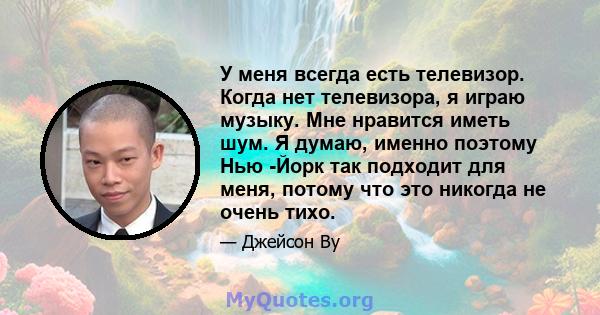 У меня всегда есть телевизор. Когда нет телевизора, я играю музыку. Мне нравится иметь шум. Я думаю, именно поэтому Нью -Йорк так подходит для меня, потому что это никогда не очень тихо.