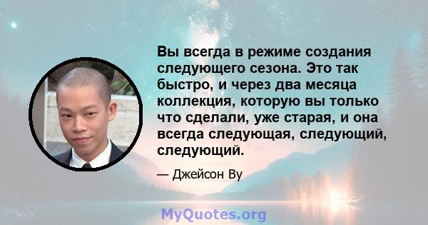 Вы всегда в режиме создания следующего сезона. Это так быстро, и через два месяца коллекция, которую вы только что сделали, уже старая, и она всегда следующая, следующий, следующий.