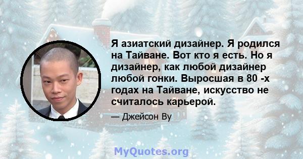 Я азиатский дизайнер. Я родился на Тайване. Вот кто я есть. Но я дизайнер, как любой дизайнер любой гонки. Выросшая в 80 -х годах на Тайване, искусство не считалось карьерой.