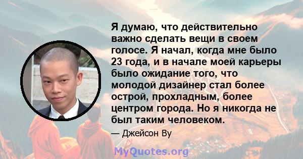 Я думаю, что действительно важно сделать вещи в своем голосе. Я начал, когда мне было 23 года, и в начале моей карьеры было ожидание того, что молодой дизайнер стал более острой, прохладным, более центром города. Но я