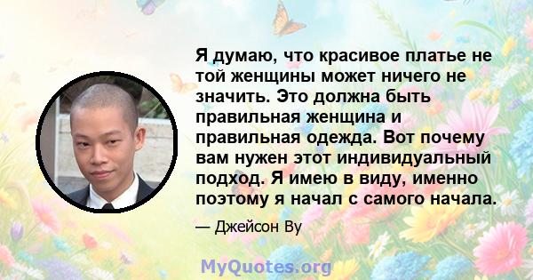 Я думаю, что красивое платье не той женщины может ничего не значить. Это должна быть правильная женщина и правильная одежда. Вот почему вам нужен этот индивидуальный подход. Я имею в виду, именно поэтому я начал с