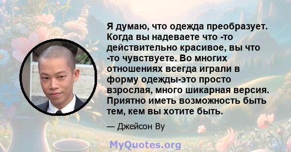 Я думаю, что одежда преобразует. Когда вы надеваете что -то действительно красивое, вы что -то чувствуете. Во многих отношениях всегда играли в форму одежды-это просто взрослая, много шикарная версия. Приятно иметь