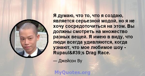 Я думаю, что то, что я создаю, является серьезной модой, но я не хочу сосредоточиться на этом. Вы должны смотреть на множество разных вещей. Я имею в виду, что люди всегда удивляются, когда узнают, что мое любимое шоу - 