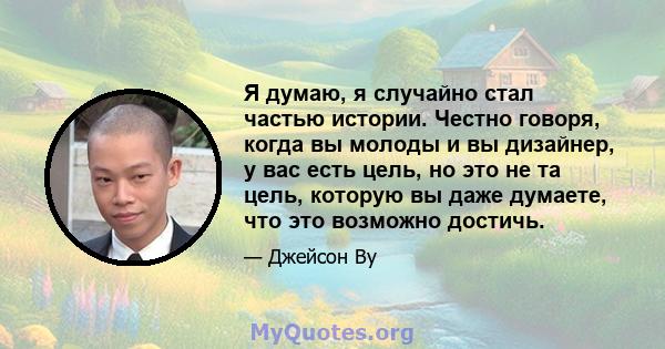 Я думаю, я случайно стал частью истории. Честно говоря, когда вы молоды и вы дизайнер, у вас есть цель, но это не та цель, которую вы даже думаете, что это возможно достичь.