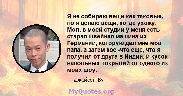 Я не собираю вещи как таковые, но я делаю вещи, когда ухожу. Мол, в моей студии у меня есть старая швейная машина из Германии, которую дал мне мой папа, а затем кое -что еще, что я получил от друга в Индии, и кусок