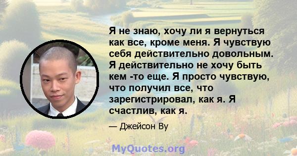 Я не знаю, хочу ли я вернуться как все, кроме меня. Я чувствую себя действительно довольным. Я действительно не хочу быть кем -то еще. Я просто чувствую, что получил все, что зарегистрировал, как я. Я счастлив, как я.