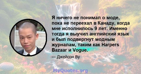 Я ничего не понимал о моде, пока не переехал в Канаду, когда мне исполнилось 9 лет. Именно тогда я выучил английский язык и был подвергнут модным журналам, таким как Harpers Bazaar и Vogue.