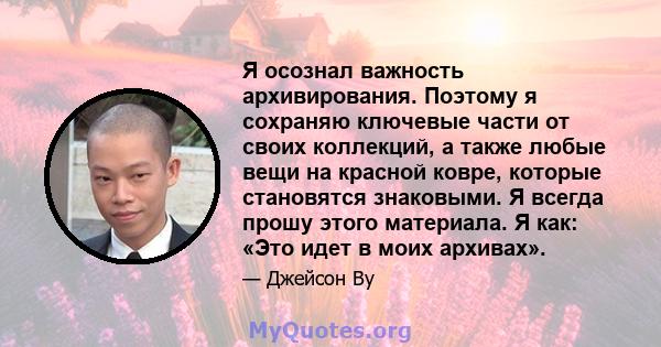 Я осознал важность архивирования. Поэтому я сохраняю ключевые части от своих коллекций, а также любые вещи на красной ковре, которые становятся знаковыми. Я всегда прошу этого материала. Я как: «Это идет в моих архивах».