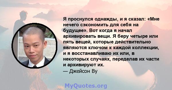 Я проснулся однажды, и я сказал: «Мне нечего сэкономить для себя на будущее». Вот когда я начал архивировать вещи. Я беру четыре или пять вещей, которые действительно являются ключом к каждой коллекции, и я